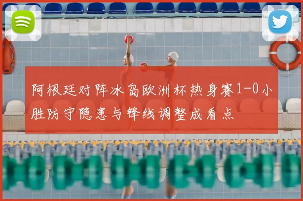 阿根廷对阵冰岛欧洲杯热身赛1-0小胜防守隐患与锋线调整成看点