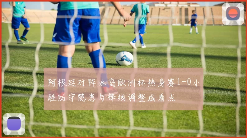 阿根廷对阵冰岛欧洲杯热身赛1-0小胜防守隐患与锋线调整成看点