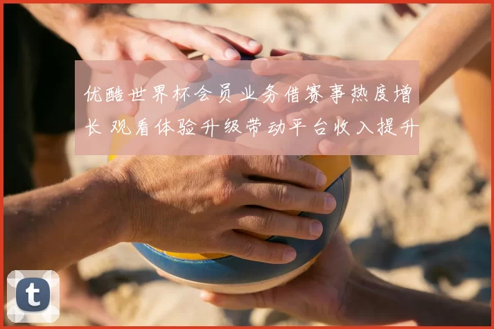 优酷世界杯会员业务借赛事热度增长 观看体验升级带动平台收入提升