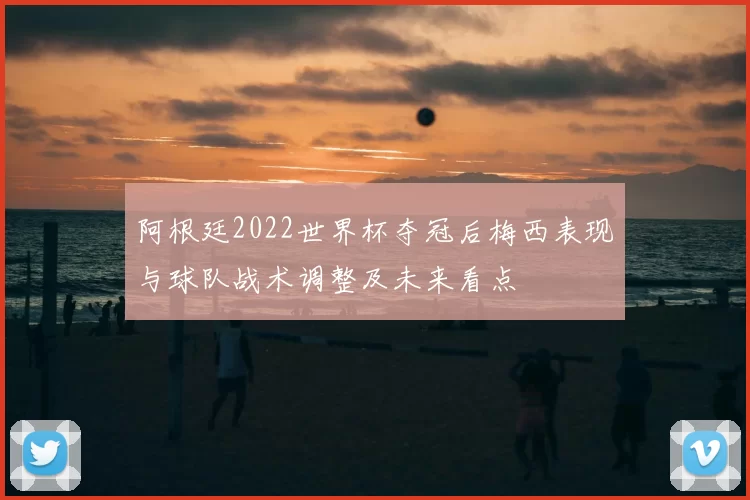 阿根廷2022世界杯夺冠后梅西表现与球队战术调整及未来看点