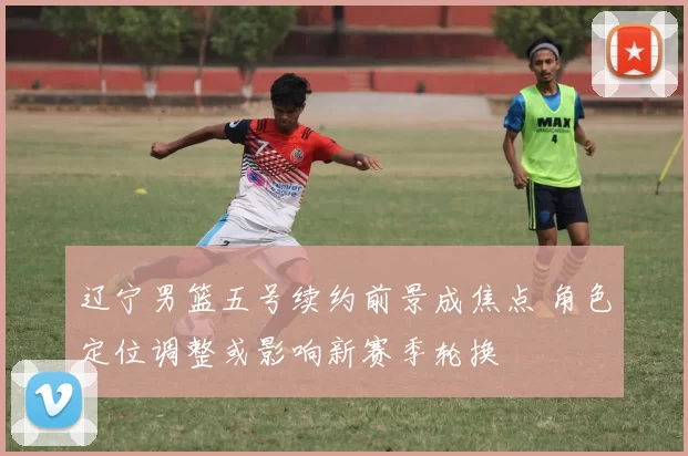 辽宁男篮五号续约前景成焦点 角色定位调整或影响新赛季轮换