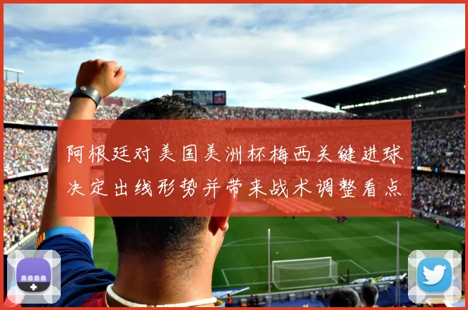 阿根廷对美国美洲杯梅西关键进球决定出线形势并带来战术调整看点