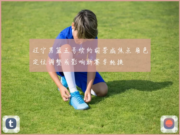 辽宁男篮五号续约前景成焦点 角色定位调整或影响新赛季轮换