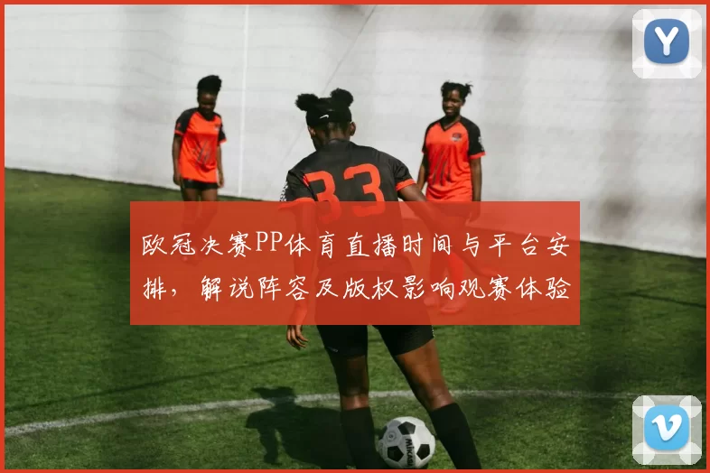 欧冠决赛PP体育直播时间与平台安排，解说阵容及版权影响观赛体验