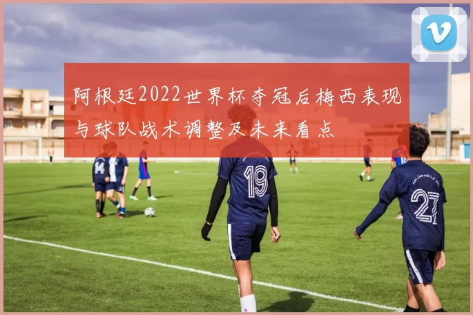 阿根廷2022世界杯夺冠后梅西表现与球队战术调整及未来看点