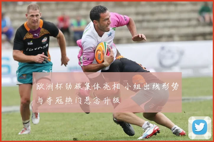 欧洲杯劲旅集体亮相 小组出线形势与夺冠热门悬念升级