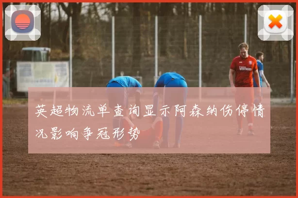 英超物流单查询显示阿森纳伤停情况影响争冠形势