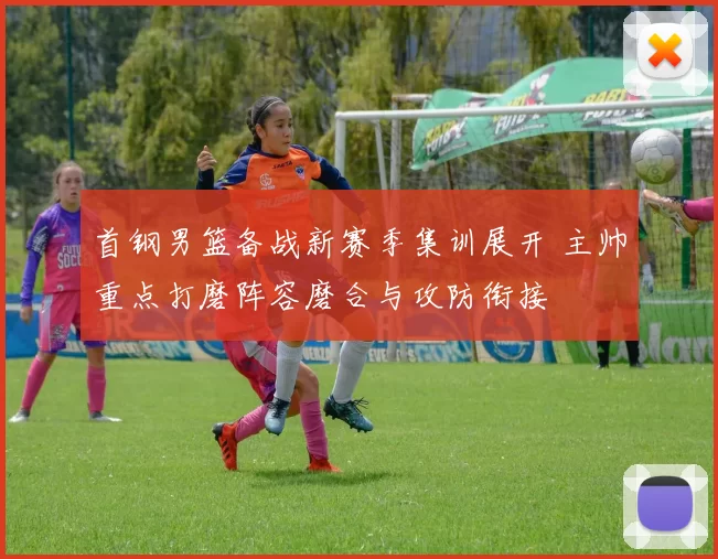 首钢男篮备战新赛季集训展开 主帅重点打磨阵容磨合与攻防衔接