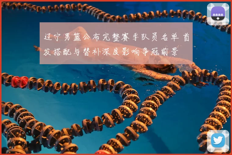 辽宁男篮公布完整赛季队员名单 首发搭配与替补深度影响争冠前景