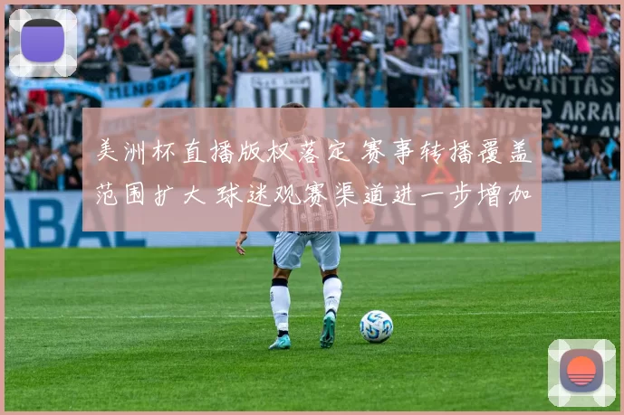 美洲杯直播版权落定 赛事转播覆盖范围扩大 球迷观赛渠道进一步增加