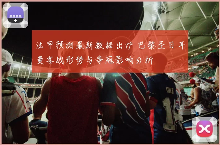 法甲预测最新数据出炉 巴黎圣日耳曼客战形势与争冠影响分析