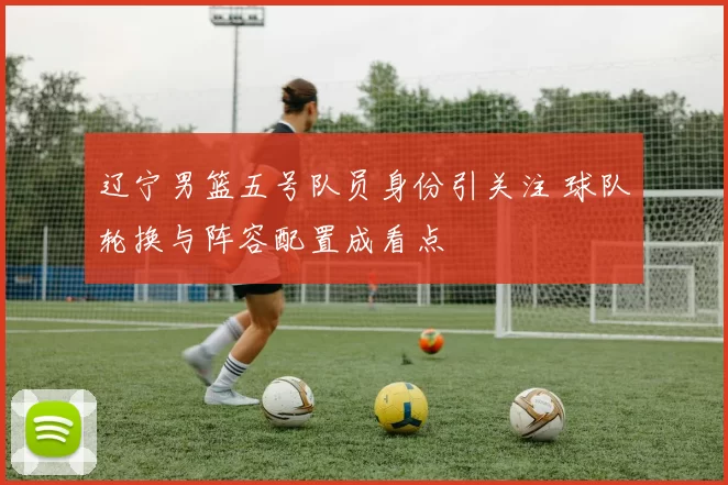 辽宁男篮五号队员身份引关注 球队轮换与阵容配置成看点