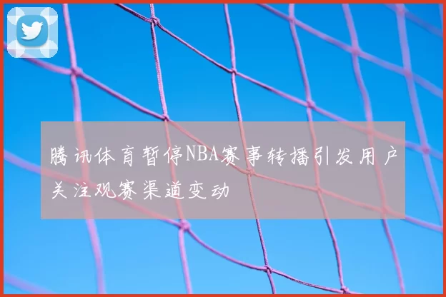 腾讯体育暂停NBA赛事转播引发用户关注观赛渠道变动
