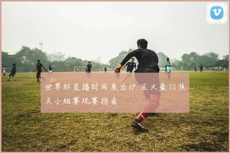 世界杯直播时间表出炉 五大豪门焦点小组赛观赛指南