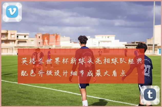 英格兰世界杯新球衣亮相球队经典配色升级设计细节成最大看点