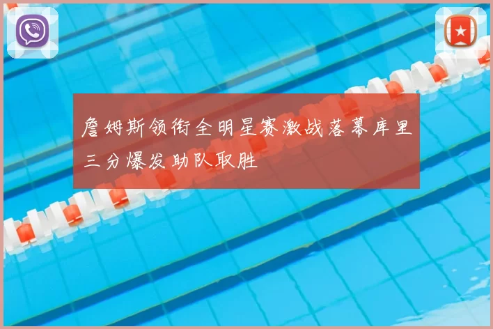 詹姆斯领衔全明星赛激战落幕库里三分爆发助队取胜