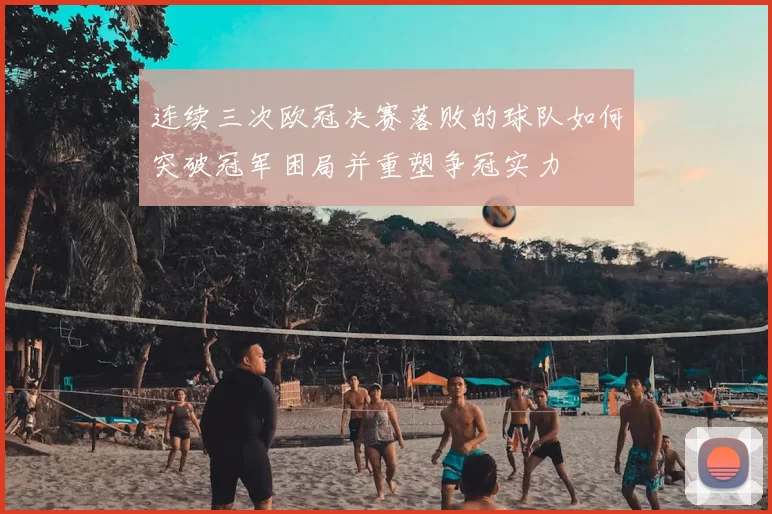 连续三次欧冠决赛落败的球队如何突破冠军困局并重塑争冠实力