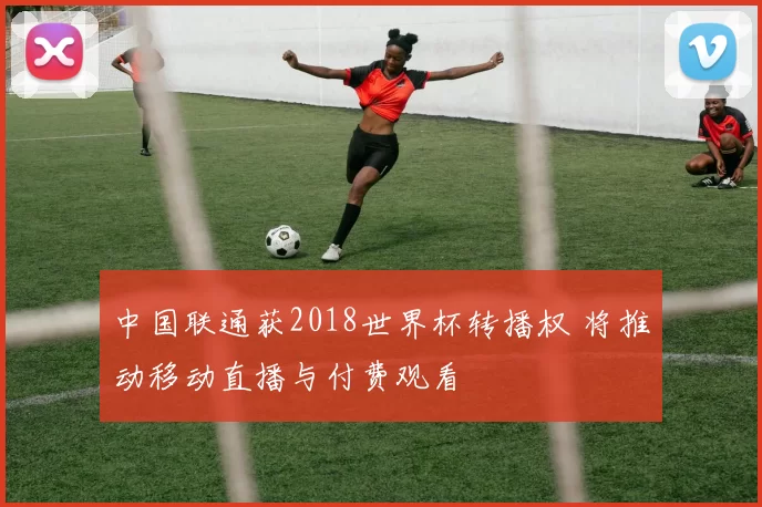 中国联通获2018世界杯转播权 将推动移动直播与付费观看