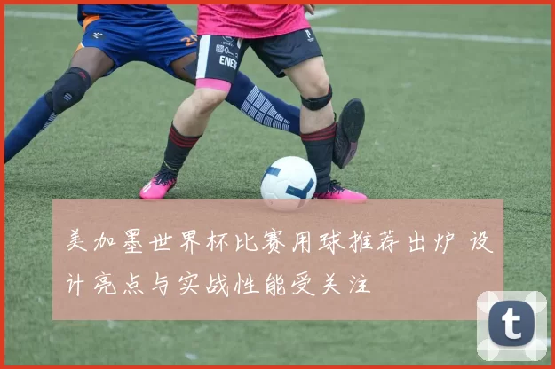 美加墨世界杯比赛用球推荐出炉 设计亮点与实战性能受关注