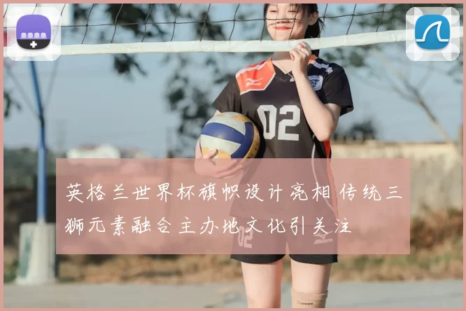 英格兰世界杯旗帜设计亮相 传统三狮元素融合主办地文化引关注