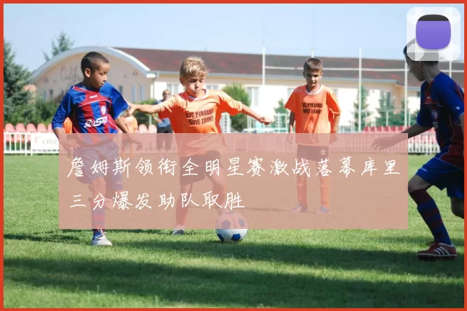 詹姆斯领衔全明星赛激战落幕库里三分爆发助队取胜