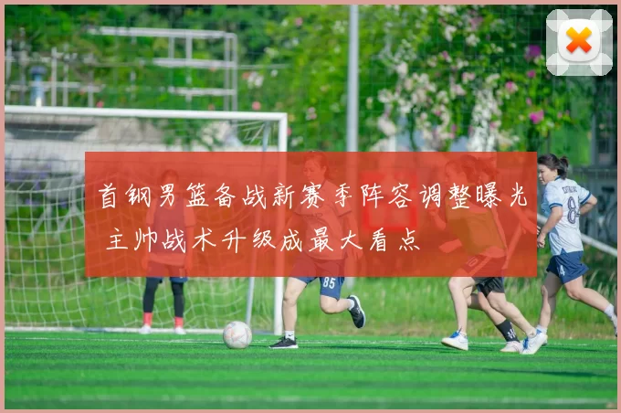 首钢男篮备战新赛季阵容调整曝光 主帅战术升级成最大看点