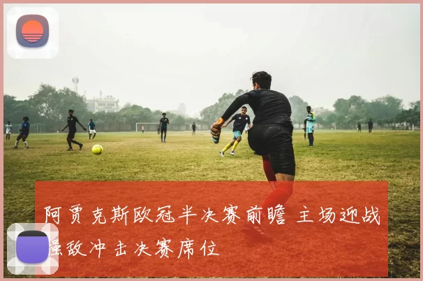 阿贾克斯欧冠半决赛前瞻 主场迎战强敌冲击决赛席位
