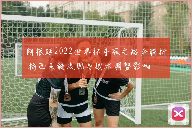 阿根廷2022世界杯夺冠之路全解析 梅西关键表现与战术调整影响